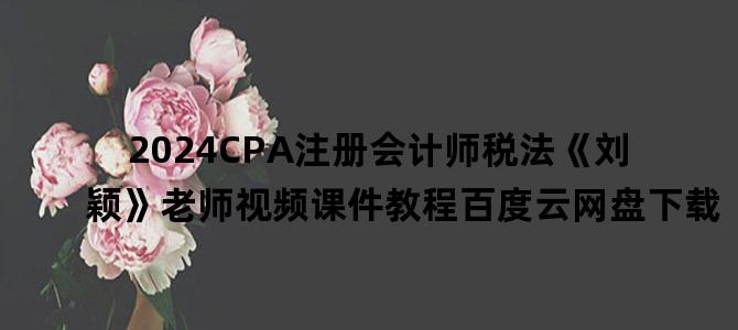 '2024CPA注册会计师税法《刘颖》老师视频课件教程百度云网盘下载'